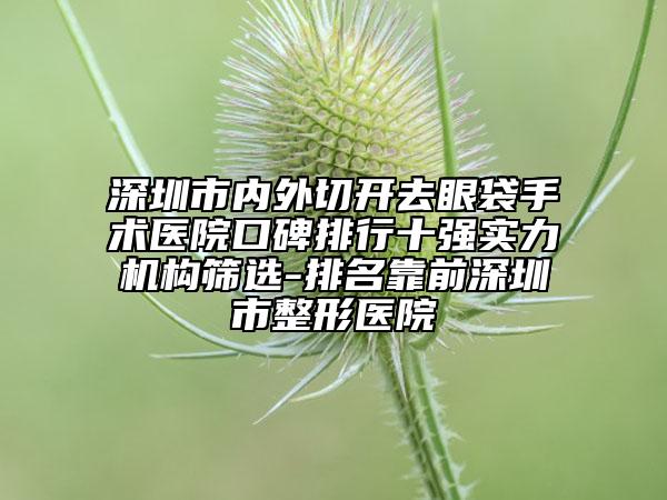 深圳市內(nèi)外切開去眼袋手術(shù)醫(yī)院口碑排行十強實力機構(gòu)篩選-排名靠前深圳市整形醫(yī)院