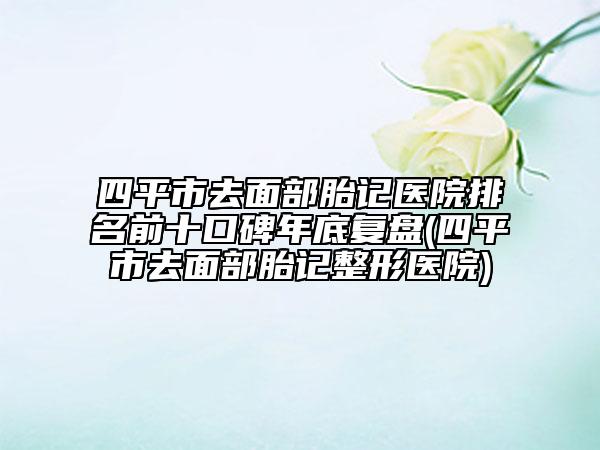 四平市去面部胎記醫(yī)院排名前十口碑年底復(fù)盤(四平市去面部胎記整形醫(yī)院)