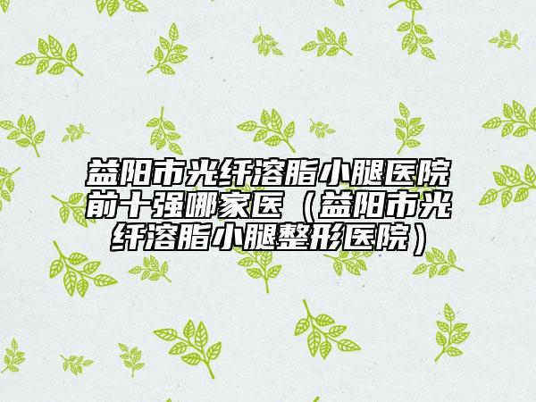 益陽市光纖溶脂小腿醫(yī)院前十強(qiáng)哪家醫(yī)（益陽市光纖溶脂小腿整形醫(yī)院）