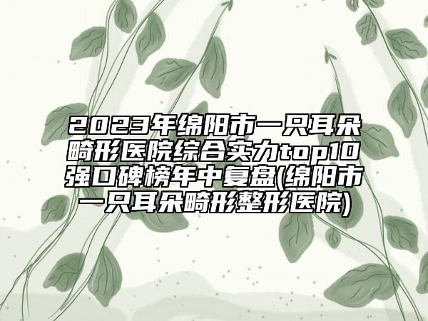 2023年綿陽市一只耳朵畸形醫(yī)院綜合實力top10強口碑榜年中復盤(綿陽市一只耳朵畸形整形醫(yī)院)