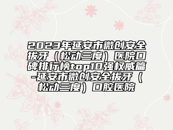 2023年延安市微創(chuàng)安全拔牙(松動三度)醫(yī)院口碑排行榜top10強(qiáng)權(quán)威篇-延安市微創(chuàng)安全拔牙(松動三度)口腔醫(yī)院