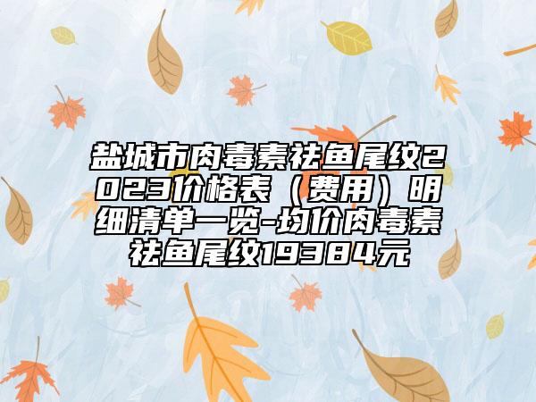 鹽城市肉毒素祛魚尾紋2023價格表（費用）明細清單一覽-均價肉毒素祛魚尾紋19384元