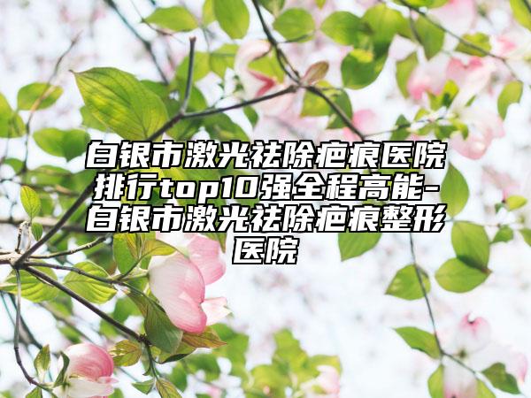 白銀市激光祛除疤痕醫(yī)院排行top10強(qiáng)全程高能-白銀市激光祛除疤痕整形醫(yī)院