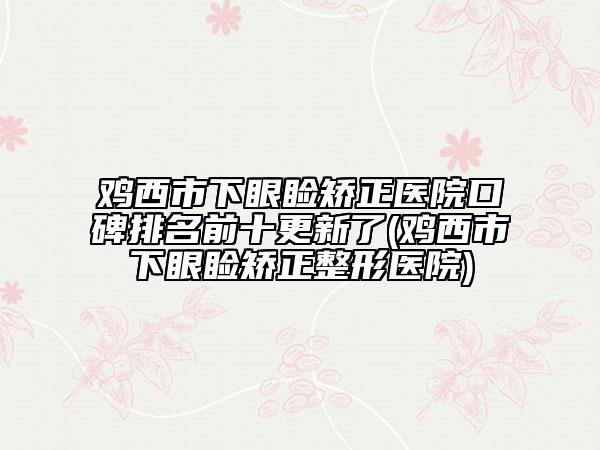 雞西市下眼瞼矯正醫(yī)院口碑排名前十更新了(雞西市下眼瞼矯正整形醫(yī)院)