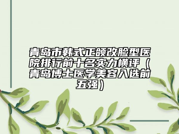 青島市韓式正頜改臉型醫(yī)院排行前十名實力橫評（青島博士醫(yī)學美容入選前五強）