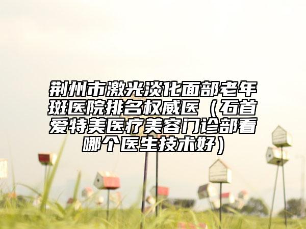 荊州市激光淡化面部老年斑醫(yī)院排名權(quán)威醫(yī)（石首愛特美醫(yī)療美容門診部看哪個(gè)醫(yī)生技術(shù)好）