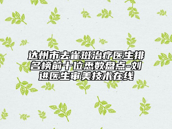 達(dá)州市去雀斑治療醫(yī)生排名榜前十位悉數(shù)盤(pán)點(diǎn)-劉進(jìn)醫(yī)生審美技術(shù)在線