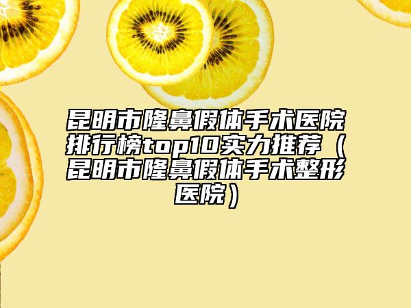 昆明市隆鼻假體手術(shù)醫(yī)院排行榜top10實力推薦（昆明市隆鼻假體手術(shù)整形醫(yī)院）