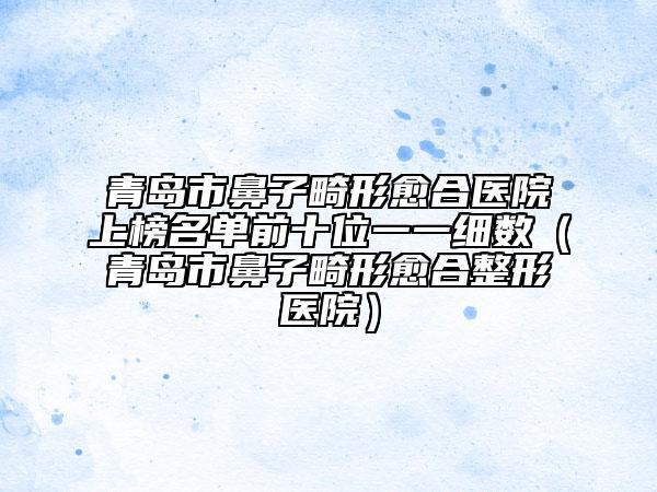 青島市鼻子畸形愈合醫(yī)院上榜名單前十位一一細(xì)數(shù)(青島市鼻子畸形愈合整形醫(yī)院)