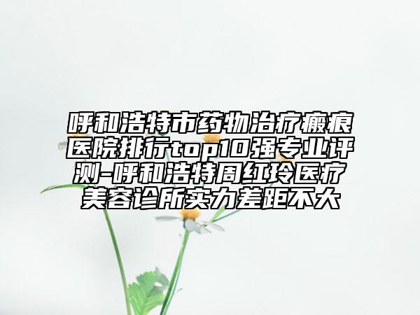 呼和浩特市藥物治療瘢痕醫(yī)院排行top10強(qiáng)專業(yè)評(píng)測-呼和浩特周紅玲醫(yī)療美容診所實(shí)力差距不大