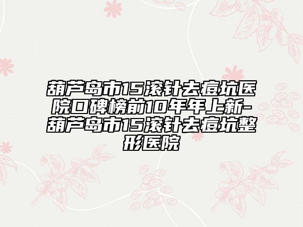 葫蘆島市15滾針去痘坑醫(yī)院口碑榜前10年年上新-葫蘆島市15滾針去痘坑整形醫(yī)院