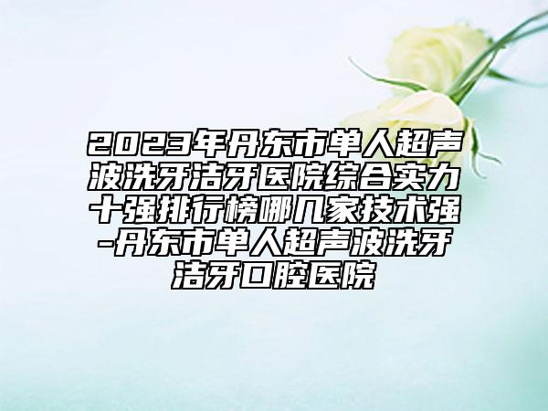 2023年丹東市單人超聲波洗牙潔牙醫(yī)院綜合實(shí)力十強(qiáng)排行榜哪幾家技術(shù)強(qiáng)-丹東市單人超聲波洗牙潔牙口腔醫(yī)院