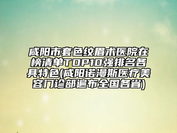 咸陽市套色紋眉術(shù)醫(yī)院在榜清單TOP10強排名各具特色(咸陽諾漫斯醫(yī)療美容門診部遍布全國各省)