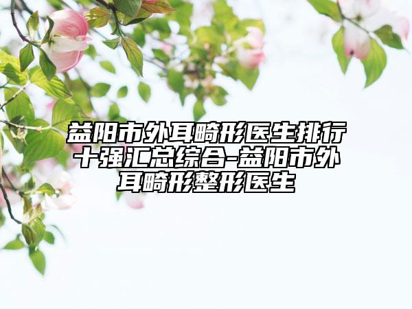 益陽市外耳畸形醫(yī)生排行十強匯總綜合-益陽市外耳畸形整形醫(yī)生