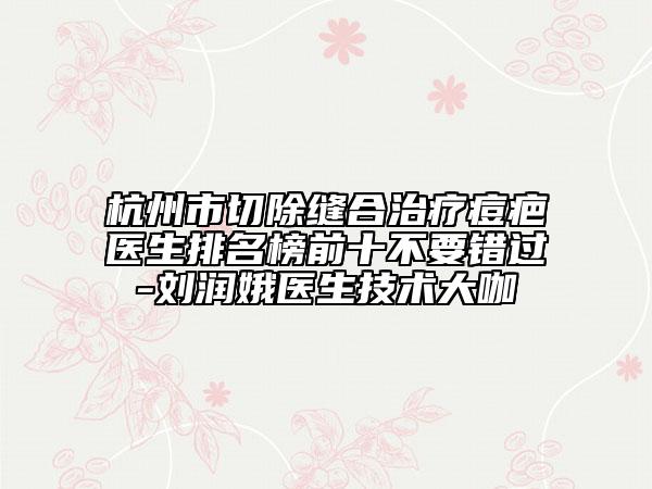 杭州市切除縫合治療痘疤醫(yī)生排名榜前十不要錯(cuò)過-劉潤(rùn)娥醫(yī)生技術(shù)大咖