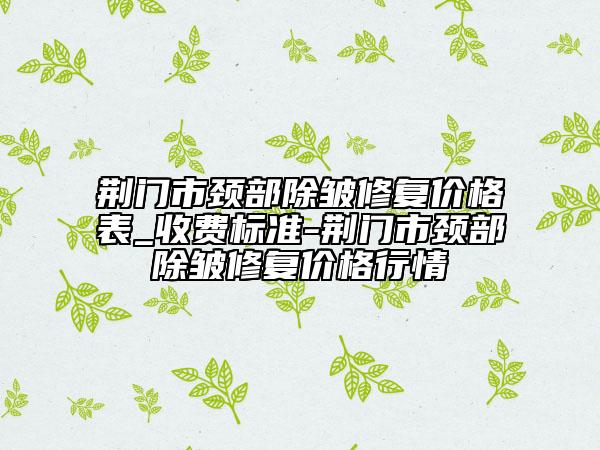 荊門市頸部除皺修復價格表_收費標準-荊門市頸部除皺修復價格行情