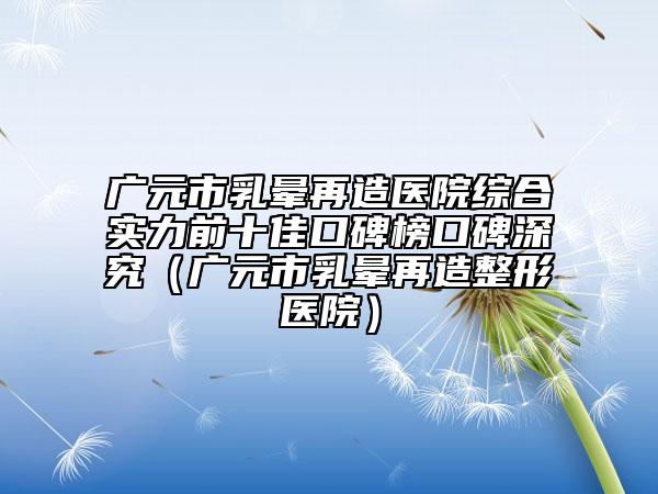 廣元市乳暈再造醫(yī)院綜合實(shí)力前十佳口碑榜口碑深究（廣元市乳暈再造整形醫(yī)院）