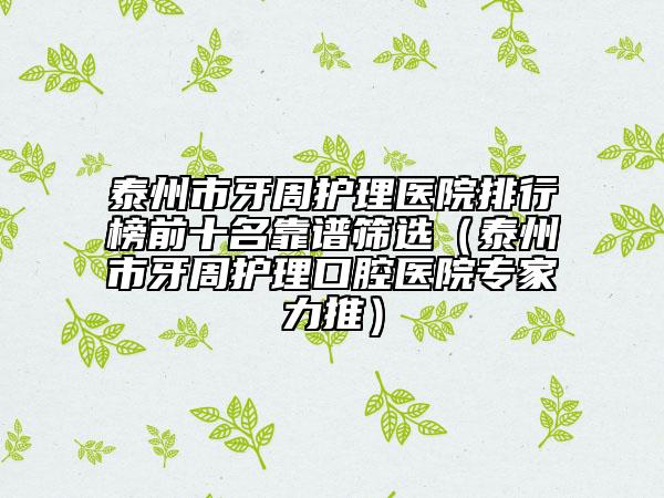 泰州市牙周護理醫(yī)院排行榜前十名靠譜篩選（泰州市牙周護理口腔醫(yī)院專家力推）