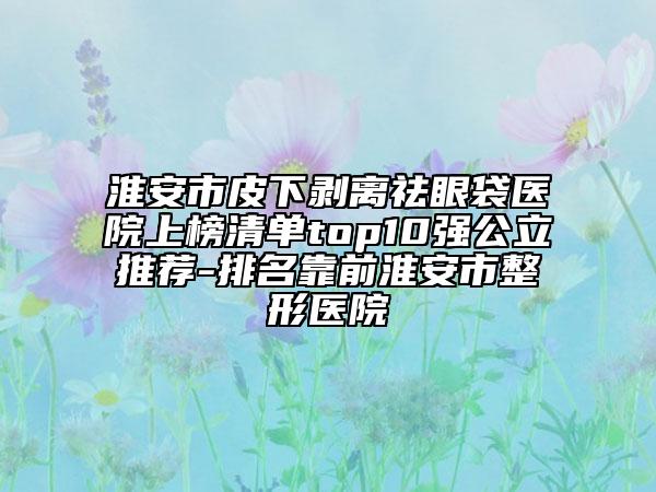 淮安市皮下剝離祛眼袋醫(yī)院上榜清單top10強公立推薦-排名靠前淮安市整形醫(yī)院