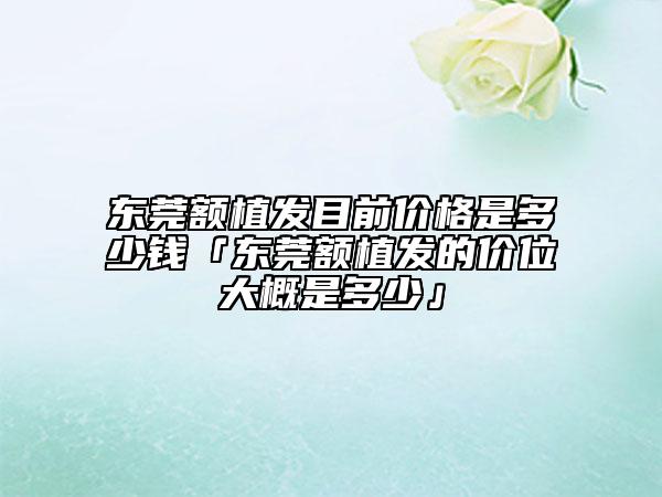 東莞額植發(fā)目前價格是多少錢「東莞額植發(fā)的價位大概是多少」