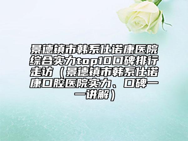 景德鎮(zhèn)市韓系仕諾康醫(yī)院綜合實力top10口碑排行走訪（景德鎮(zhèn)市韓系仕諾康口腔醫(yī)院實力、口碑一一講解）