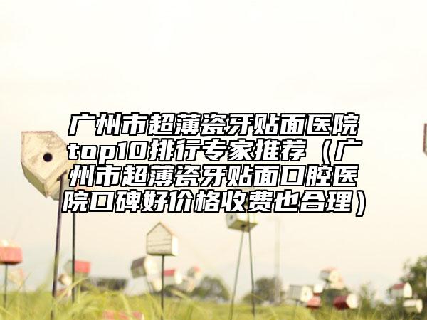 廣州市超薄瓷牙貼面醫(yī)院top10排行專家推薦（廣州市超薄瓷牙貼面口腔醫(yī)院口碑好價格收費也合理）