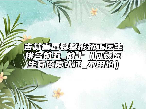 吉林省唇裂整形矯正醫(yī)生排名前五_前十（何毅醫(yī)生有資質(zhì)認證_不用怕）
