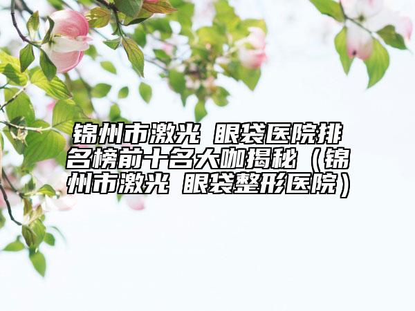 錦州市激光袪眼袋醫(yī)院排名榜前十名大咖揭秘（錦州市激光袪眼袋整形醫(yī)院）