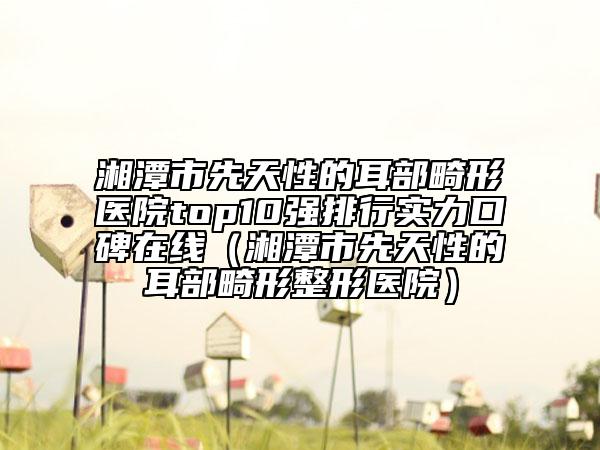 湘潭市先天性的耳部畸形醫(yī)院top10強(qiáng)排行實(shí)力口碑在線（湘潭市先天性的耳部畸形整形醫(yī)院）