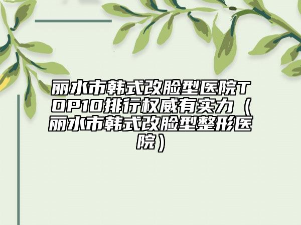 麗水市韓式改臉型醫(yī)院TOP10排行權(quán)威有實(shí)力（麗水市韓式改臉型整形醫(yī)院）