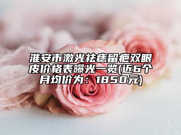 淮安市激光祛痣留疤雙眼皮價(jià)格表曝光一覽(近6個(gè)月均價(jià)為:1850元)
