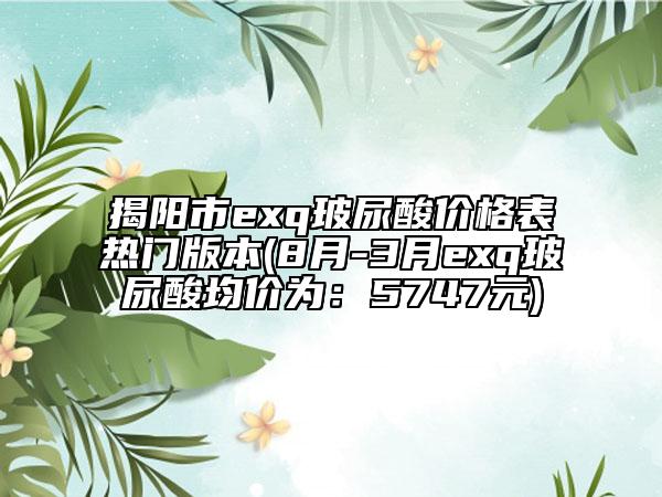 揭陽市exq玻尿酸價(jià)格表熱門版本(8月-3月exq玻尿酸均價(jià)為：5747元)