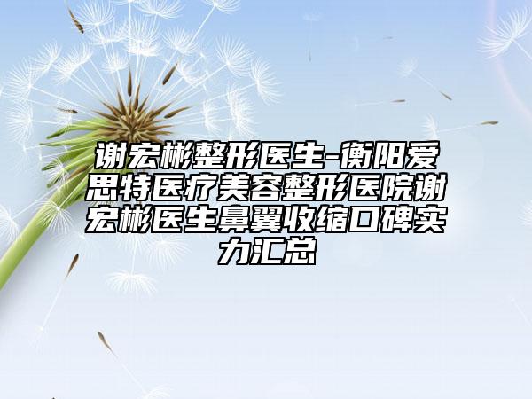 謝宏彬整形醫(yī)生-衡陽愛思特醫(yī)療美容整形醫(yī)院謝宏彬醫(yī)生鼻翼收縮口碑實(shí)力匯總