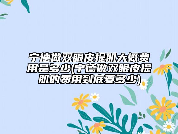 寧德做雙眼皮提肌大概費用是多少(寧德做雙眼皮提肌的費用到底要多少)