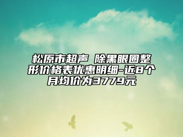 松原市超聲袪除黑眼圈整形價格表優(yōu)惠明細-近8個月均價為3779元