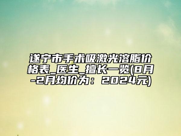 遂寧市手術吸激光溶脂價格表_醫(yī)生_擅長一覽(8月-2月均價為：2024元)