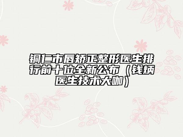 銅仁市唇矯正整形醫(yī)生排行前十位全新公布（錢炳燊醫(yī)生技術(shù)大咖）