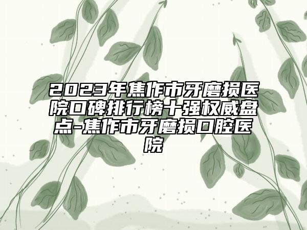 2023年焦作市牙磨損醫(yī)院口碑排行榜十強(qiáng)權(quán)威盤點(diǎn)-焦作市牙磨損口腔醫(yī)院
