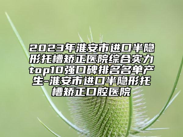 2023年淮安市進(jìn)口半隱形托槽矯正醫(yī)院綜合實力top10強(qiáng)口碑排名名單產(chǎn)生-淮安市進(jìn)口半隱形托槽矯正口腔醫(yī)院