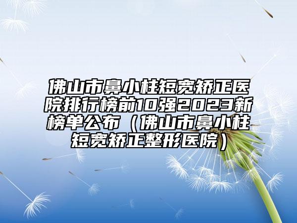 佛山市鼻小柱短寬矯正醫(yī)院排行榜前10強(qiáng)2023新榜單公布（佛山市鼻小柱短寬矯正整形醫(yī)院）