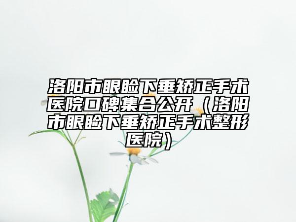 洛陽市眼瞼下垂矯正手術(shù)醫(yī)院口碑集合公開（洛陽市眼瞼下垂矯正手術(shù)整形醫(yī)院）