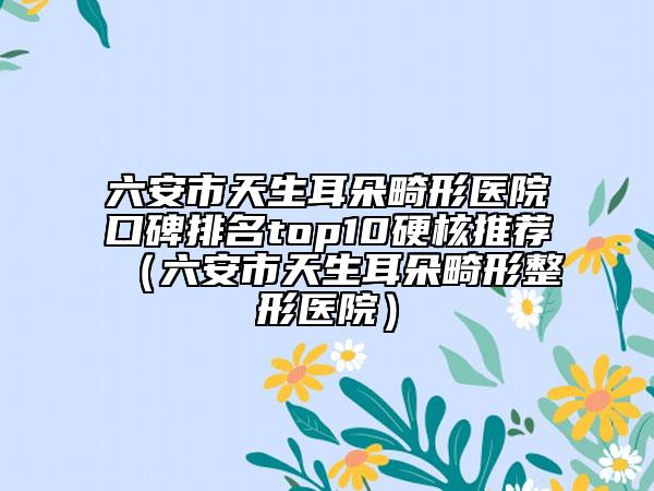 六安市天生耳朵畸形醫(yī)院口碑排名top10硬核推薦（六安市天生耳朵畸形整形醫(yī)院）