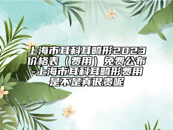 上海市耳科耳畸形2023價(jià)格表（費(fèi)用）免費(fèi)公布-上海市耳科耳畸形費(fèi)用是不是真很貴呢