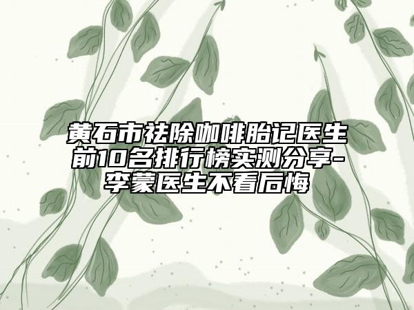 黃石市祛除咖啡胎記醫(yī)生前10名排行榜實(shí)測(cè)分享-李蒙醫(yī)生不看后悔