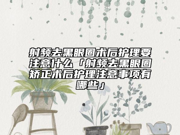 射頻去黑眼圈術(shù)后護(hù)理要注意什么「射頻去黑眼圈矯正術(shù)后護(hù)理注意事項(xiàng)有哪些」
