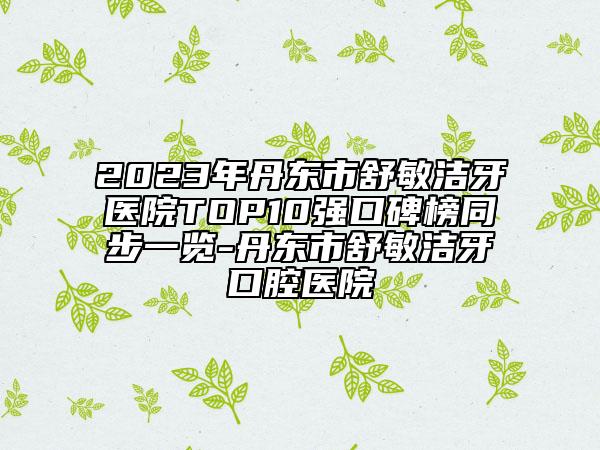 2023年丹東市舒敏潔牙醫(yī)院TOP10強口碑榜同步一覽-丹東市舒敏潔牙口腔醫(yī)院