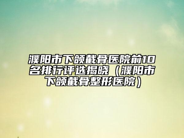 濮陽市下頜截骨醫(yī)院前10名排行評選揭曉（濮陽市下頜截骨整形醫(yī)院）