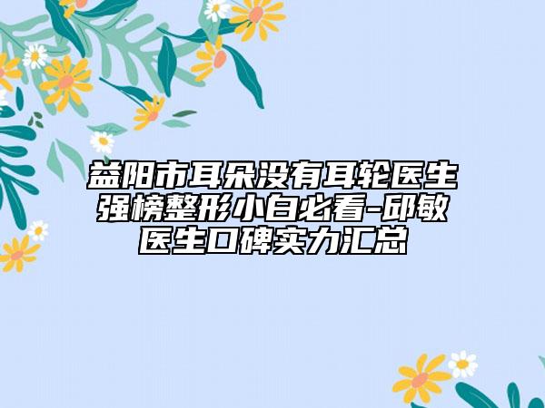 益陽市耳朵沒有耳輪醫(yī)生強榜整形小白必看-邱敏醫(yī)生口碑實力匯總