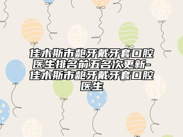 佳木斯市齙牙戴牙套口腔醫(yī)生排名前五名次更新-佳木斯市齙牙戴牙套口腔醫(yī)生