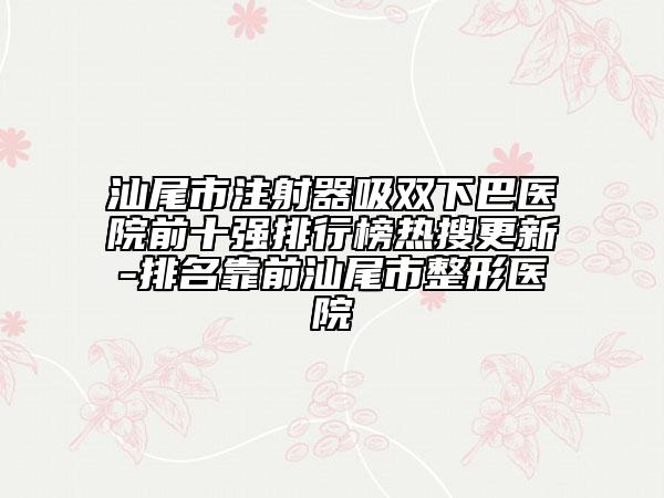 汕尾市注射器吸雙下巴醫(yī)院前十強(qiáng)排行榜熱搜更新-排名靠前汕尾市整形醫(yī)院